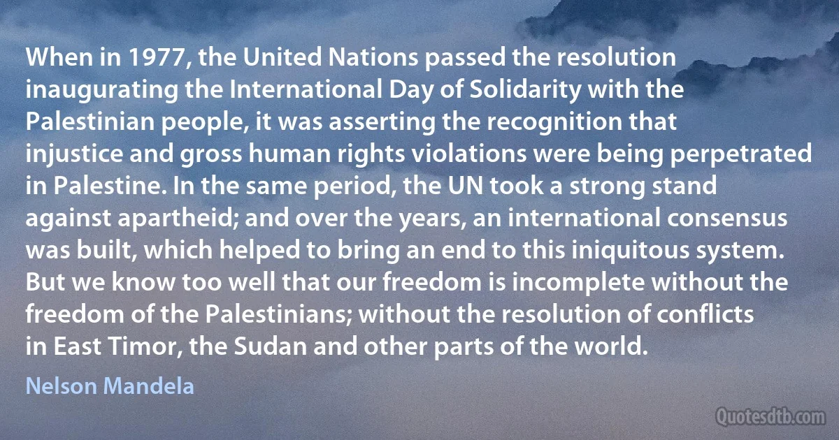 When in 1977, the United Nations passed the resolution inaugurating the International Day of Solidarity with the Palestinian people, it was asserting the recognition that injustice and gross human rights violations were being perpetrated in Palestine. In the same period, the UN took a strong stand against apartheid; and over the years, an international consensus was built, which helped to bring an end to this iniquitous system. But we know too well that our freedom is incomplete without the freedom of the Palestinians; without the resolution of conflicts in East Timor, the Sudan and other parts of the world. (Nelson Mandela)