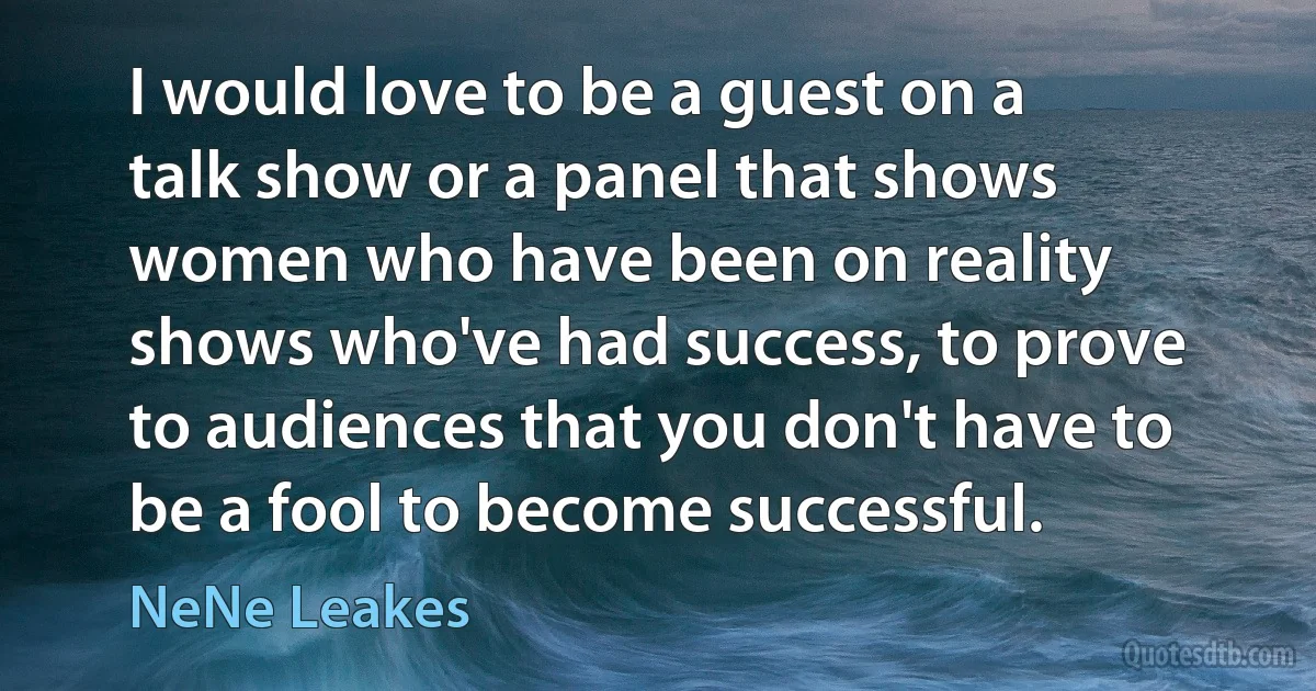 I would love to be a guest on a talk show or a panel that shows women who have been on reality shows who've had success, to prove to audiences that you don't have to be a fool to become successful. (NeNe Leakes)