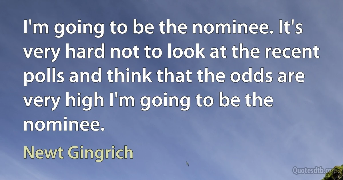 I'm going to be the nominee. It's very hard not to look at the recent polls and think that the odds are very high I'm going to be the nominee. (Newt Gingrich)