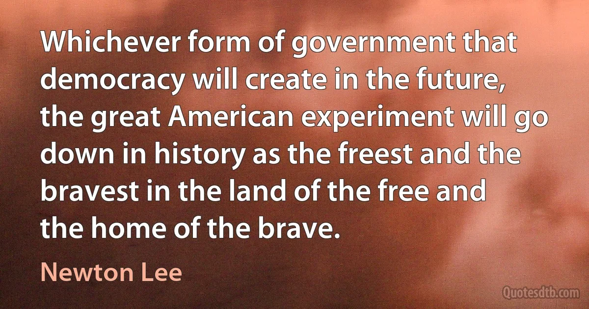 Whichever form of government that democracy will create in the future, the great American experiment will go down in history as the freest and the bravest in the land of the free and the home of the brave. (Newton Lee)