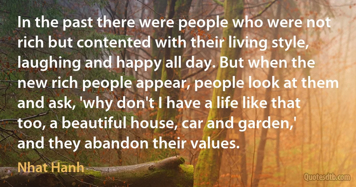 In the past there were people who were not rich but contented with their living style, laughing and happy all day. But when the new rich people appear, people look at them and ask, 'why don't I have a life like that too, a beautiful house, car and garden,' and they abandon their values. (Nhat Hanh)