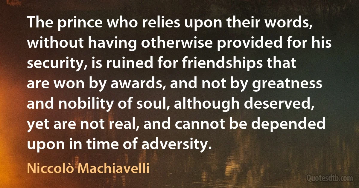 The prince who relies upon their words, without having otherwise provided for his security, is ruined for friendships that are won by awards, and not by greatness and nobility of soul, although deserved, yet are not real, and cannot be depended upon in time of adversity. (Niccolò Machiavelli)