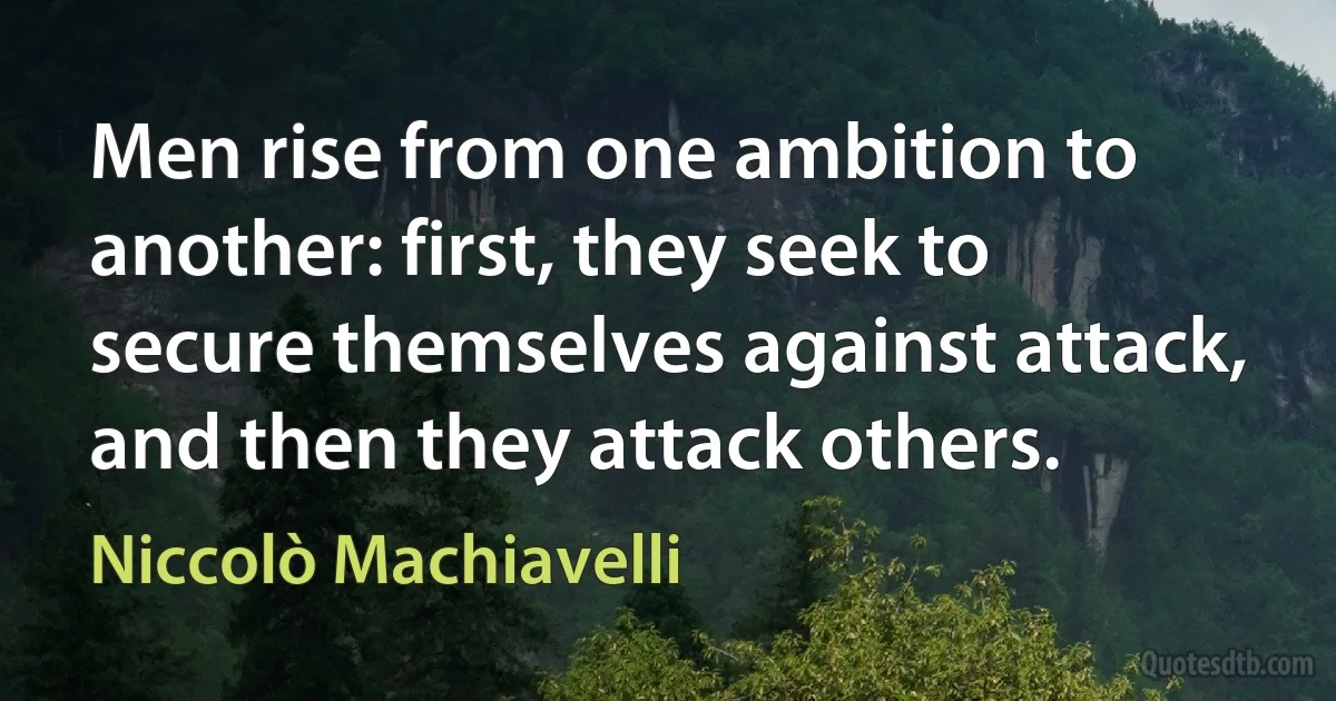 Men rise from one ambition to another: first, they seek to secure themselves against attack, and then they attack others. (Niccolò Machiavelli)