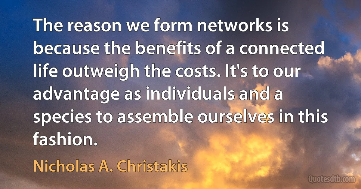 The reason we form networks is because the benefits of a connected life outweigh the costs. It's to our advantage as individuals and a species to assemble ourselves in this fashion. (Nicholas A. Christakis)