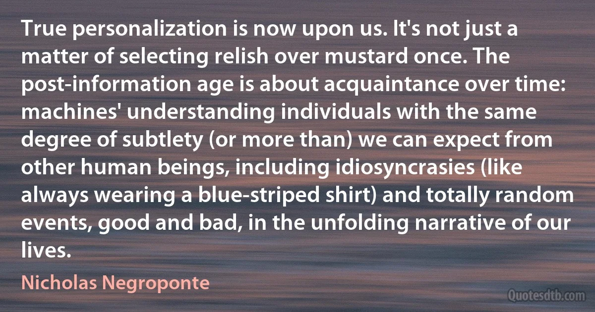 True personalization is now upon us. It's not just a matter of selecting relish over mustard once. The post-information age is about acquaintance over time: machines' understanding individuals with the same degree of subtlety (or more than) we can expect from other human beings, including idiosyncrasies (like always wearing a blue-striped shirt) and totally random events, good and bad, in the unfolding narrative of our lives. (Nicholas Negroponte)