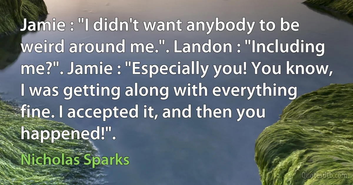 Jamie : "I didn't want anybody to be weird around me.". Landon : "Including me?". Jamie : "Especially you! You know, I was getting along with everything fine. I accepted it, and then you happened!". (Nicholas Sparks)