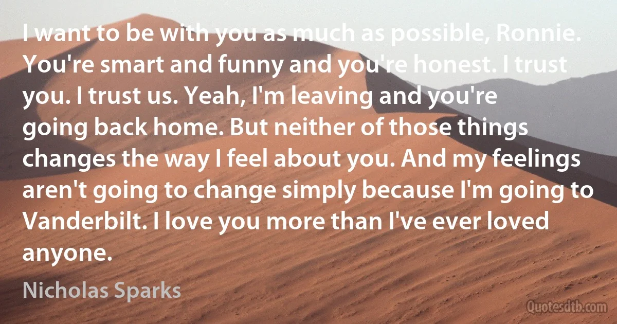 I want to be with you as much as possible, Ronnie. You're smart and funny and you're honest. I trust you. I trust us. Yeah, I'm leaving and you're going back home. But neither of those things changes the way I feel about you. And my feelings aren't going to change simply because I'm going to Vanderbilt. I love you more than I've ever loved anyone. (Nicholas Sparks)