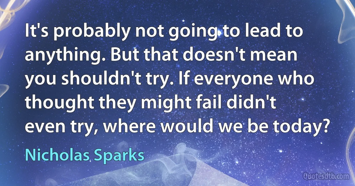 It's probably not going to lead to anything. But that doesn't mean you shouldn't try. If everyone who thought they might fail didn't even try, where would we be today? (Nicholas Sparks)