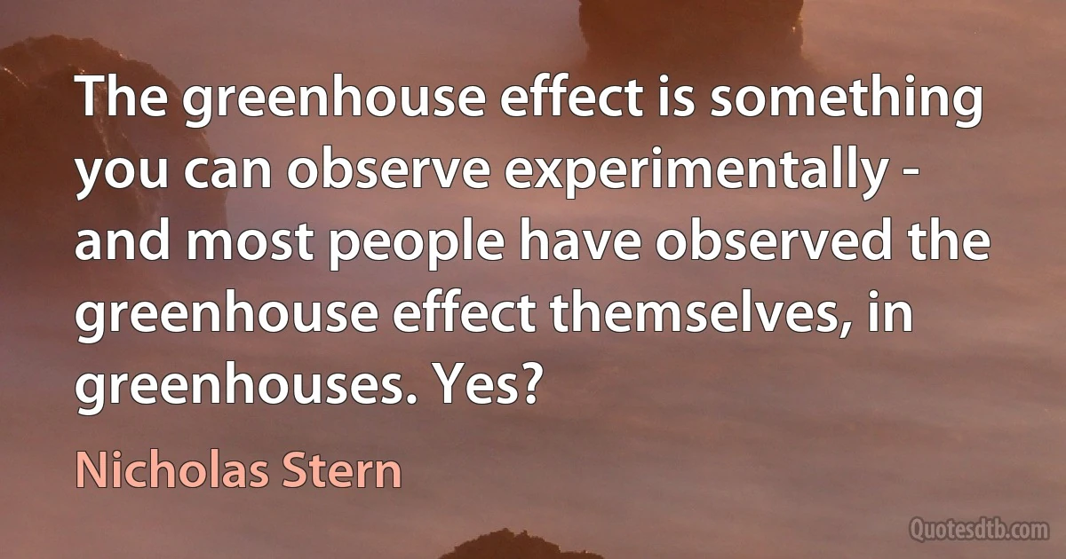 The greenhouse effect is something you can observe experimentally - and most people have observed the greenhouse effect themselves, in greenhouses. Yes? (Nicholas Stern)