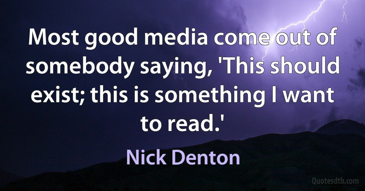 Most good media come out of somebody saying, 'This should exist; this is something I want to read.' (Nick Denton)