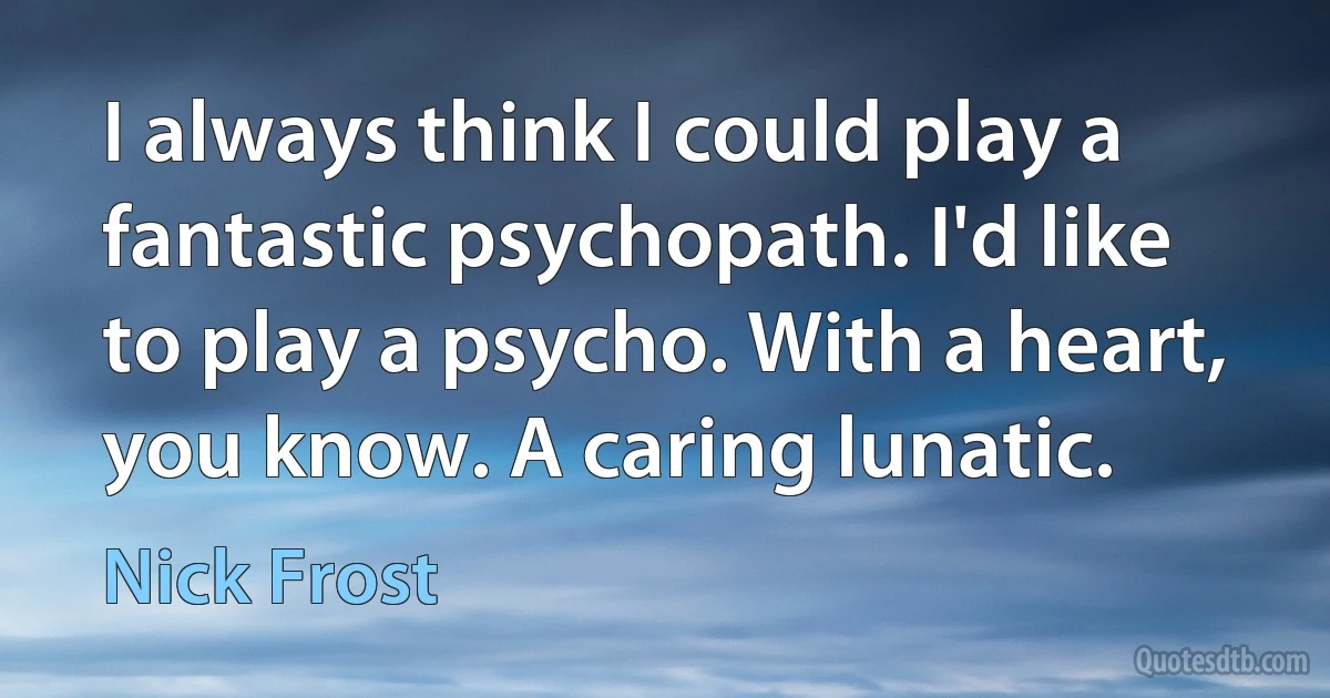 I always think I could play a fantastic psychopath. I'd like to play a psycho. With a heart, you know. A caring lunatic. (Nick Frost)