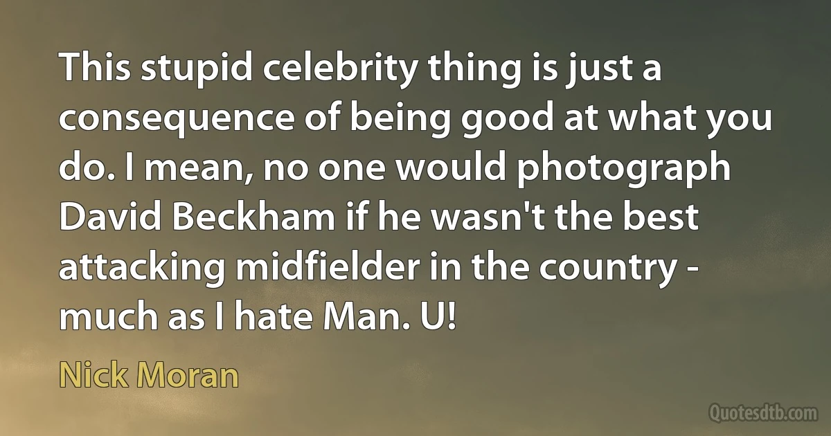 This stupid celebrity thing is just a consequence of being good at what you do. I mean, no one would photograph David Beckham if he wasn't the best attacking midfielder in the country - much as I hate Man. U! (Nick Moran)