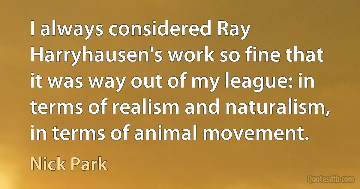 I always considered Ray Harryhausen's work so fine that it was way out of my league: in terms of realism and naturalism, in terms of animal movement. (Nick Park)