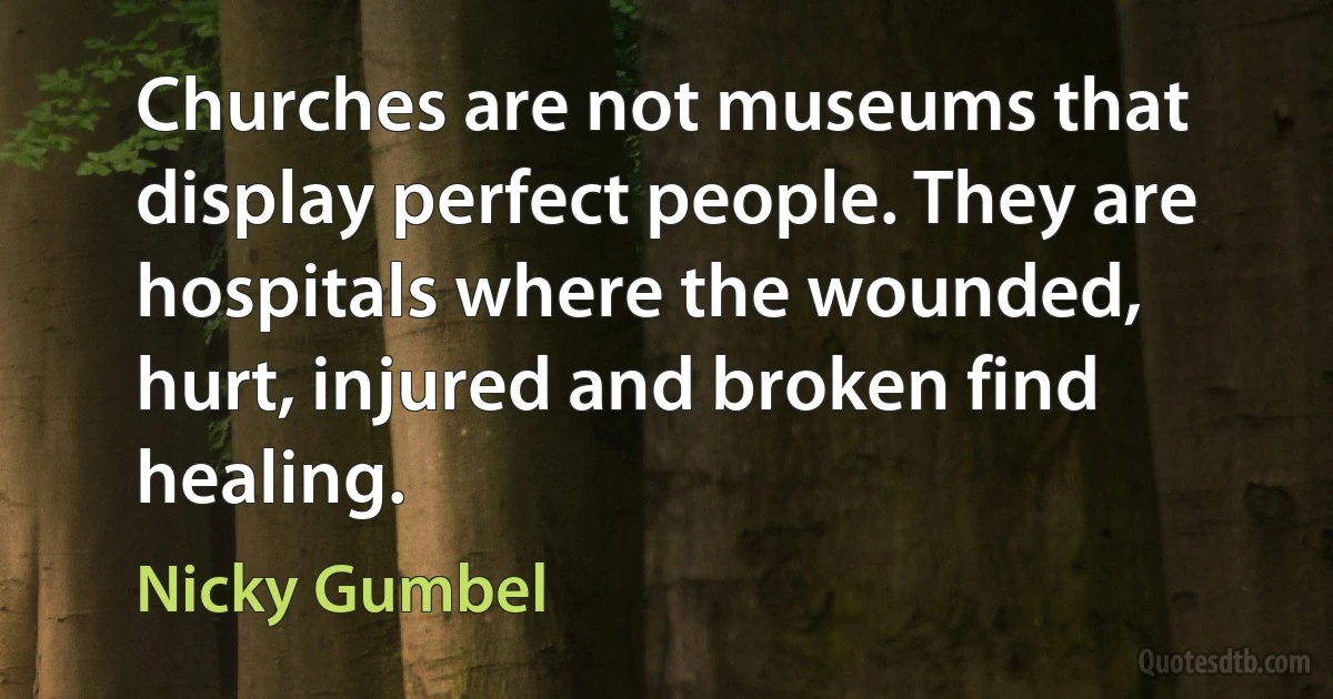 Churches are not museums that display perfect people. They are hospitals where the wounded, hurt, injured and broken find healing. (Nicky Gumbel)