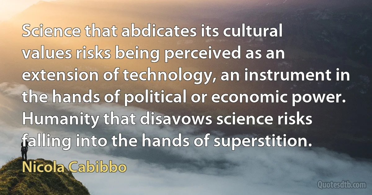 Science that abdicates its cultural values risks being perceived as an extension of technology, an instrument in the hands of political or economic power. Humanity that disavows science risks falling into the hands of superstition. (Nicola Cabibbo)