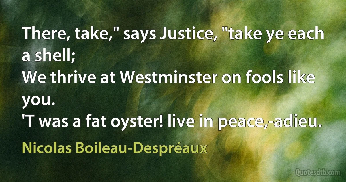 There, take," says Justice, "take ye each a shell;
We thrive at Westminster on fools like you.
'T was a fat oyster! live in peace,-adieu. (Nicolas Boileau-Despréaux)