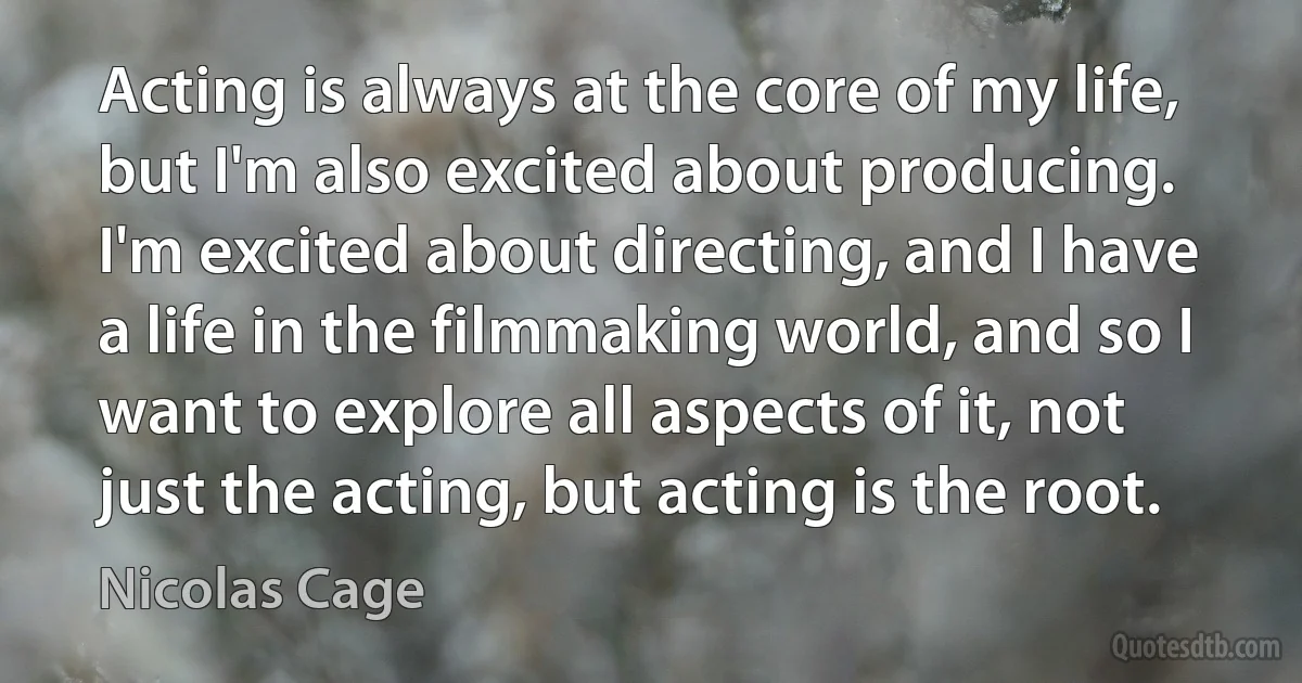 Acting is always at the core of my life, but I'm also excited about producing. I'm excited about directing, and I have a life in the filmmaking world, and so I want to explore all aspects of it, not just the acting, but acting is the root. (Nicolas Cage)