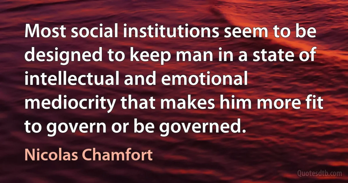 Most social institutions seem to be designed to keep man in a state of intellectual and emotional mediocrity that makes him more fit to govern or be governed. (Nicolas Chamfort)