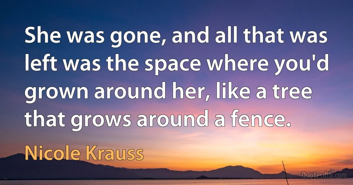 She was gone, and all that was left was the space where you'd grown around her, like a tree that grows around a fence. (Nicole Krauss)