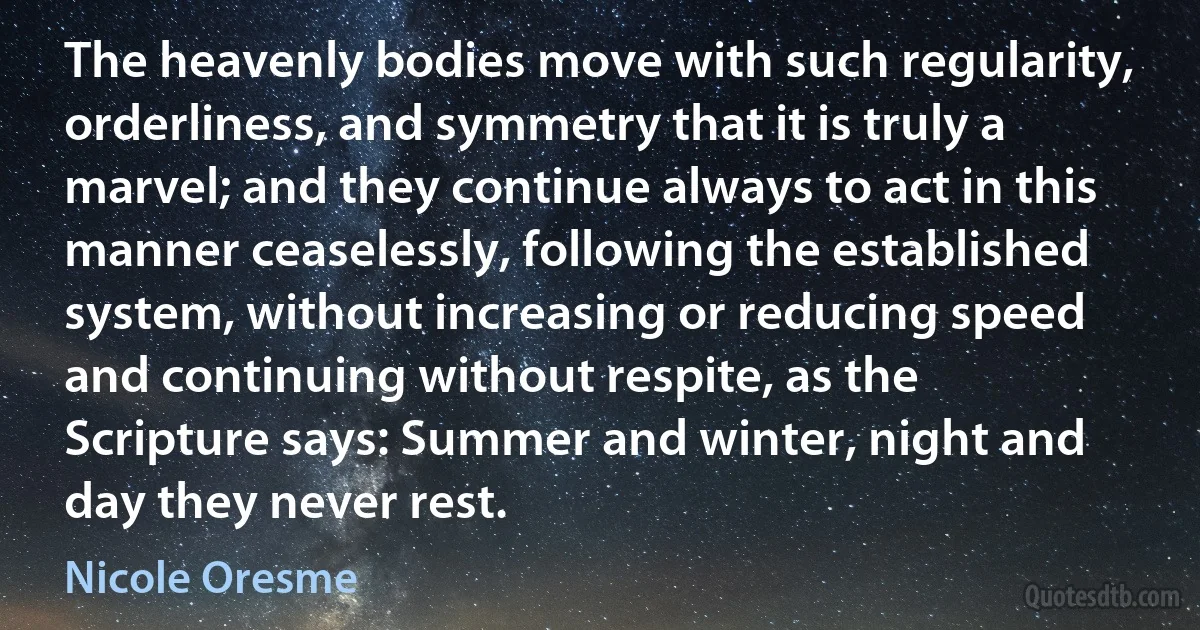 The heavenly bodies move with such regularity, orderliness, and symmetry that it is truly a marvel; and they continue always to act in this manner ceaselessly, following the established system, without increasing or reducing speed and continuing without respite, as the Scripture says: Summer and winter, night and day they never rest. (Nicole Oresme)