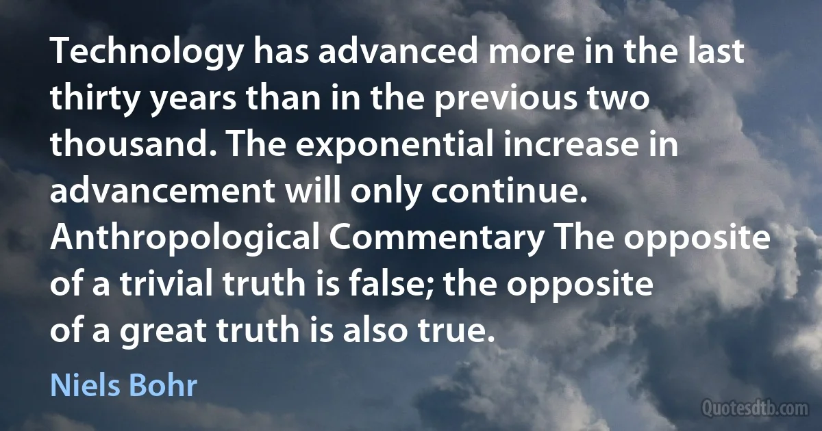 Technology has advanced more in the last thirty years than in the previous two thousand. The exponential increase in advancement will only continue. Anthropological Commentary The opposite of a trivial truth is false; the opposite of a great truth is also true. (Niels Bohr)