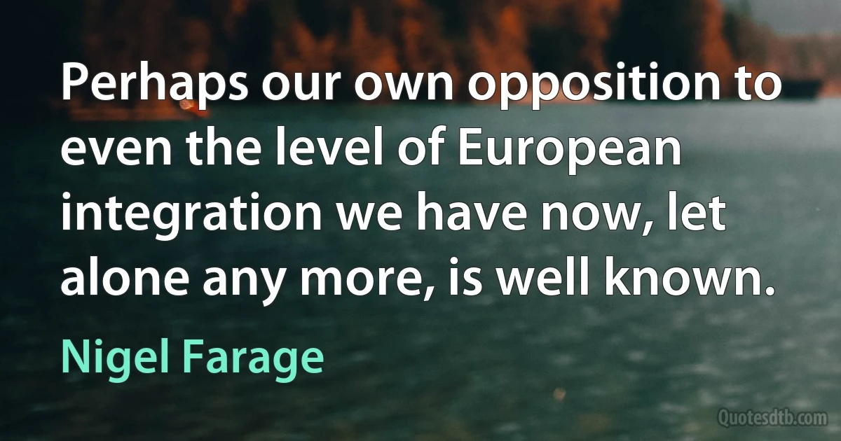 Perhaps our own opposition to even the level of European integration we have now, let alone any more, is well known. (Nigel Farage)