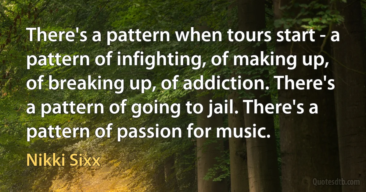 There's a pattern when tours start - a pattern of infighting, of making up, of breaking up, of addiction. There's a pattern of going to jail. There's a pattern of passion for music. (Nikki Sixx)