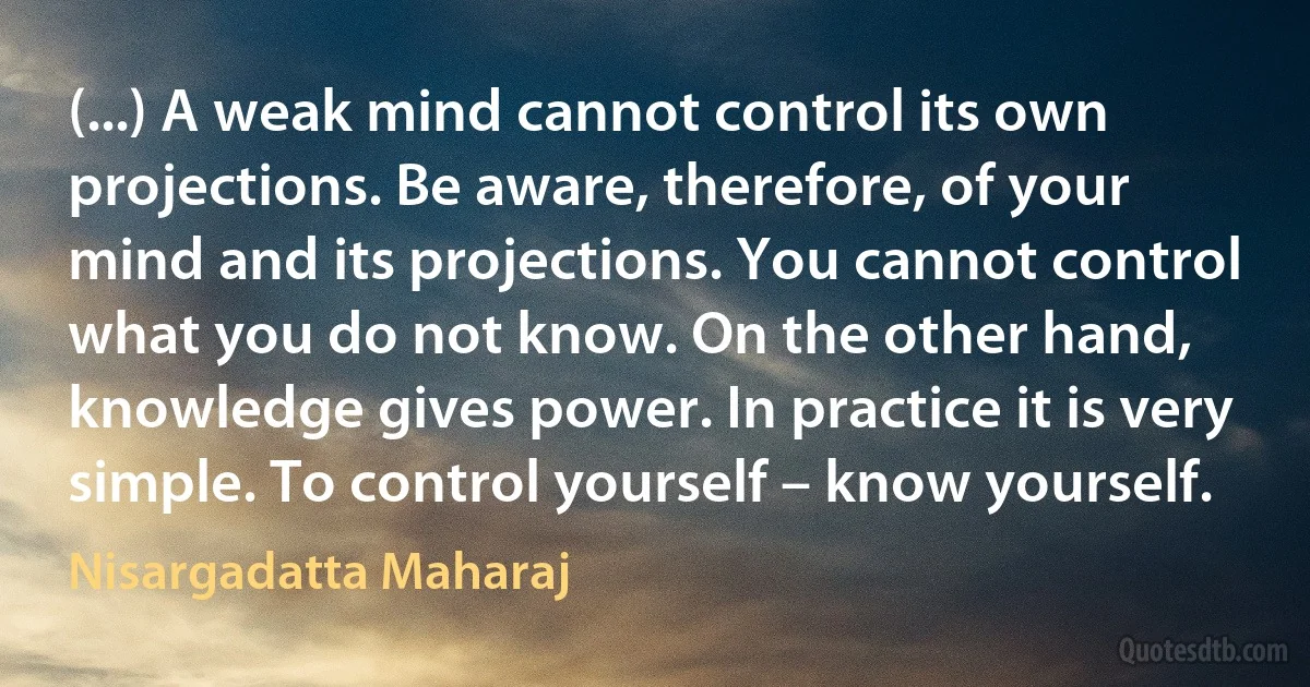 (...) A weak mind cannot control its own projections. Be aware, therefore, of your mind and its projections. You cannot control what you do not know. On the other hand, knowledge gives power. In practice it is very simple. To control yourself – know yourself. (Nisargadatta Maharaj)