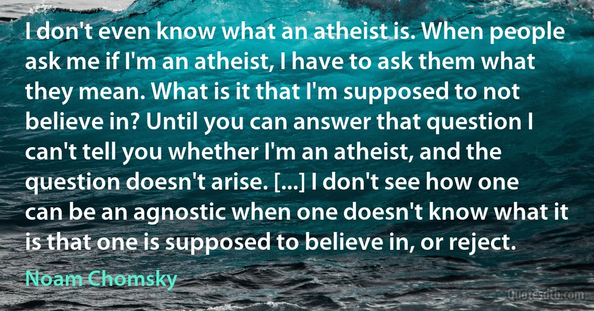 I don't even know what an atheist is. When people ask me if I'm an atheist, I have to ask them what they mean. What is it that I'm supposed to not believe in? Until you can answer that question I can't tell you whether I'm an atheist, and the question doesn't arise. [...] I don't see how one can be an agnostic when one doesn't know what it is that one is supposed to believe in, or reject. (Noam Chomsky)