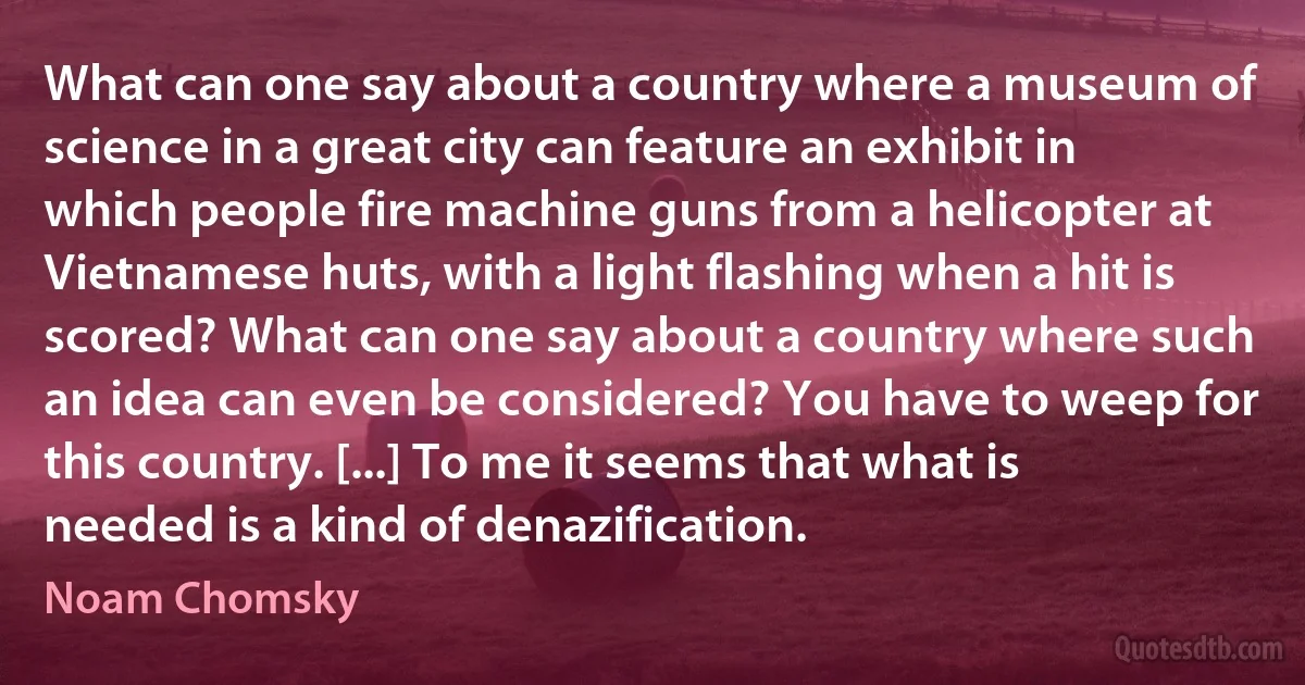 What can one say about a country where a museum of science in a great city can feature an exhibit in which people fire machine guns from a helicopter at Vietnamese huts, with a light flashing when a hit is scored? What can one say about a country where such an idea can even be considered? You have to weep for this country. [...] To me it seems that what is needed is a kind of denazification. (Noam Chomsky)