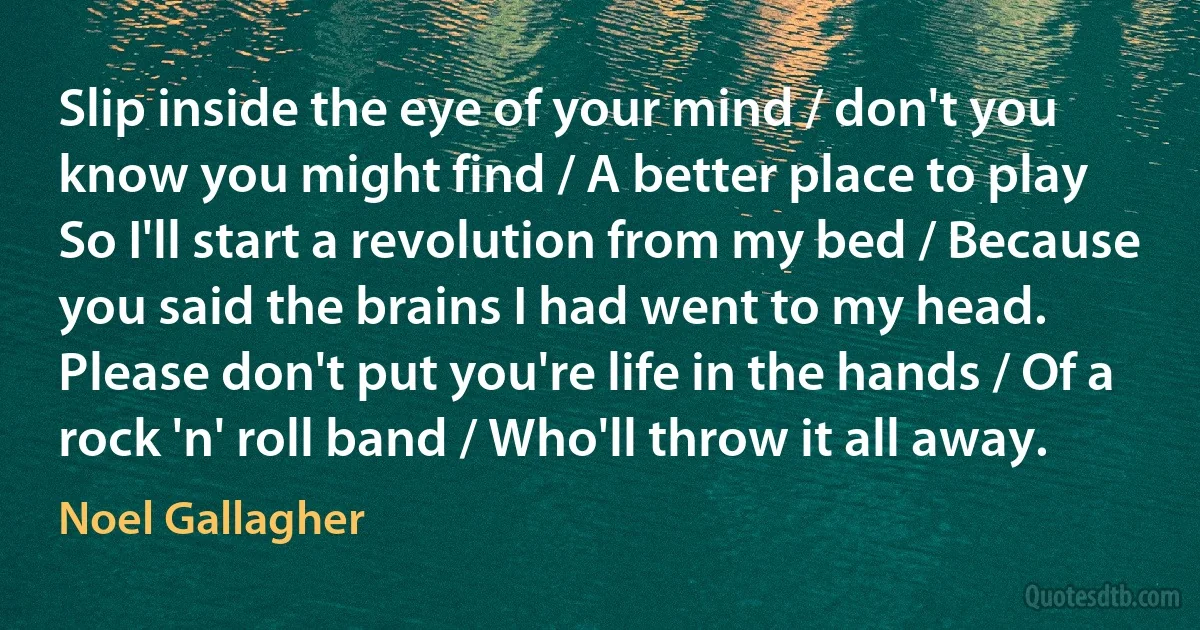 Slip inside the eye of your mind / don't you know you might find / A better place to play
So I'll start a revolution from my bed / Because you said the brains I had went to my head.
Please don't put you're life in the hands / Of a rock 'n' roll band / Who'll throw it all away. (Noel Gallagher)