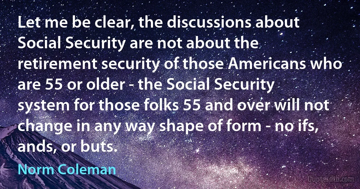 Let me be clear, the discussions about Social Security are not about the retirement security of those Americans who are 55 or older - the Social Security system for those folks 55 and over will not change in any way shape of form - no ifs, ands, or buts. (Norm Coleman)