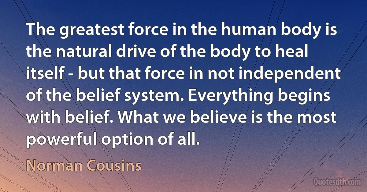 The greatest force in the human body is the natural drive of the body to heal itself - but that force in not independent of the belief system. Everything begins with belief. What we believe is the most powerful option of all. (Norman Cousins)