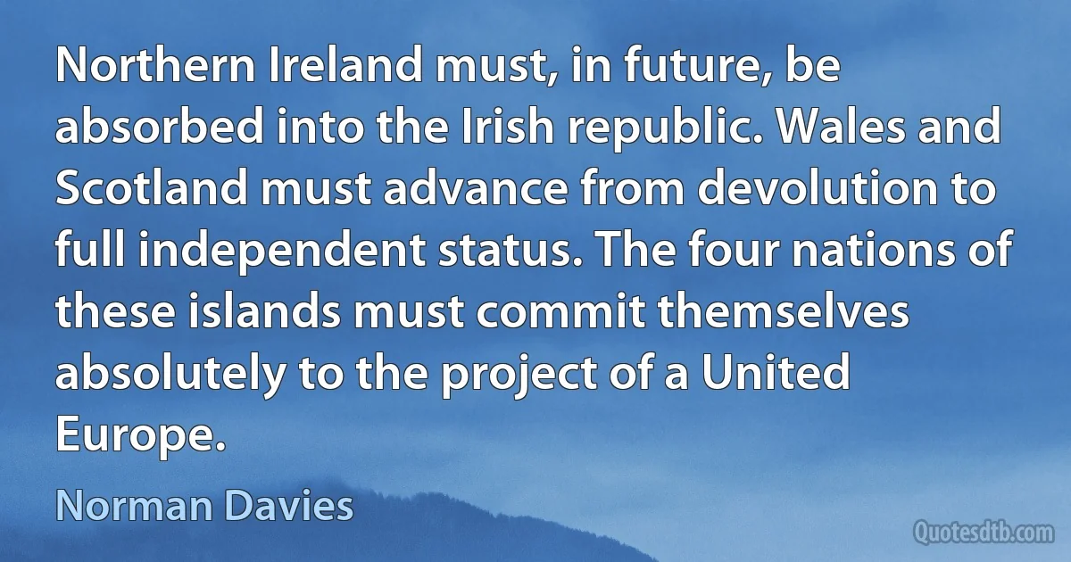 Northern Ireland must, in future, be absorbed into the Irish republic. Wales and Scotland must advance from devolution to full independent status. The four nations of these islands must commit themselves absolutely to the project of a United Europe. (Norman Davies)