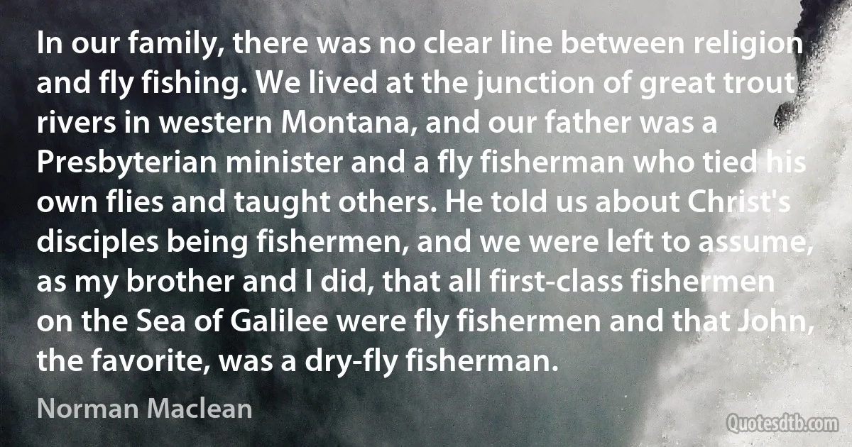 In our family, there was no clear line between religion and fly fishing. We lived at the junction of great trout rivers in western Montana, and our father was a Presbyterian minister and a fly fisherman who tied his own flies and taught others. He told us about Christ's disciples being fishermen, and we were left to assume, as my brother and I did, that all first-class fishermen on the Sea of Galilee were fly fishermen and that John, the favorite, was a dry-fly fisherman. (Norman Maclean)