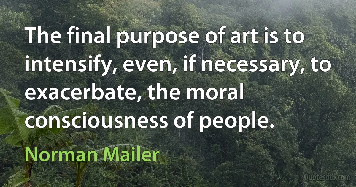 The final purpose of art is to intensify, even, if necessary, to exacerbate, the moral consciousness of people. (Norman Mailer)