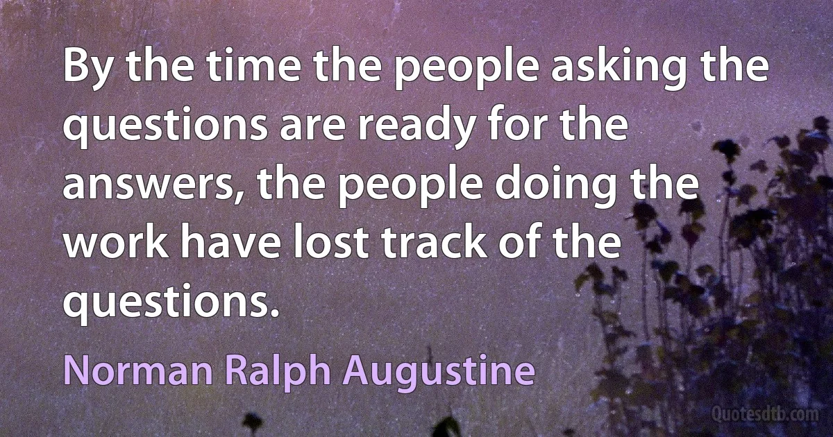 By the time the people asking the questions are ready for the answers, the people doing the work have lost track of the questions. (Norman Ralph Augustine)