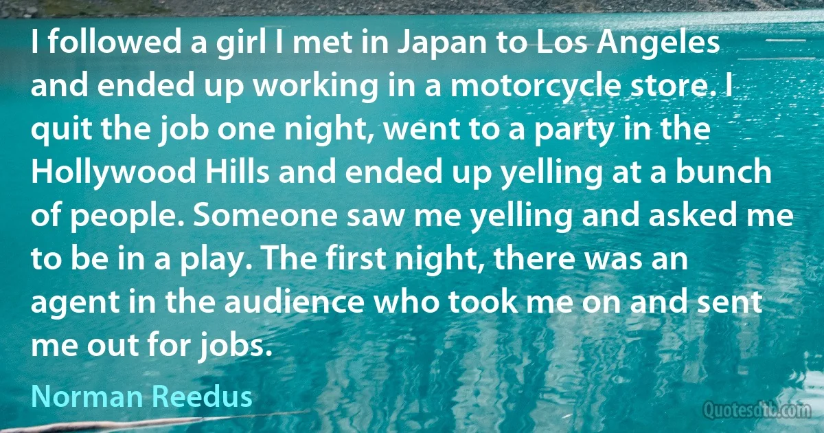 I followed a girl I met in Japan to Los Angeles and ended up working in a motorcycle store. I quit the job one night, went to a party in the Hollywood Hills and ended up yelling at a bunch of people. Someone saw me yelling and asked me to be in a play. The first night, there was an agent in the audience who took me on and sent me out for jobs. (Norman Reedus)