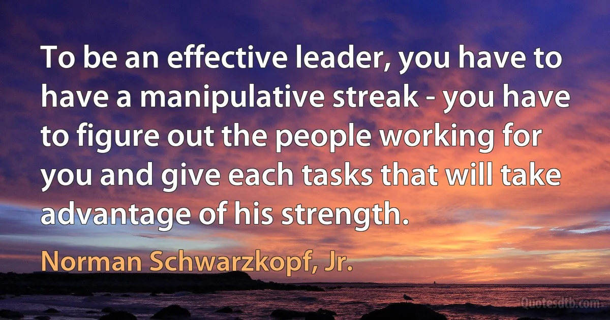 To be an effective leader, you have to have a manipulative streak - you have to figure out the people working for you and give each tasks that will take advantage of his strength. (Norman Schwarzkopf, Jr.)