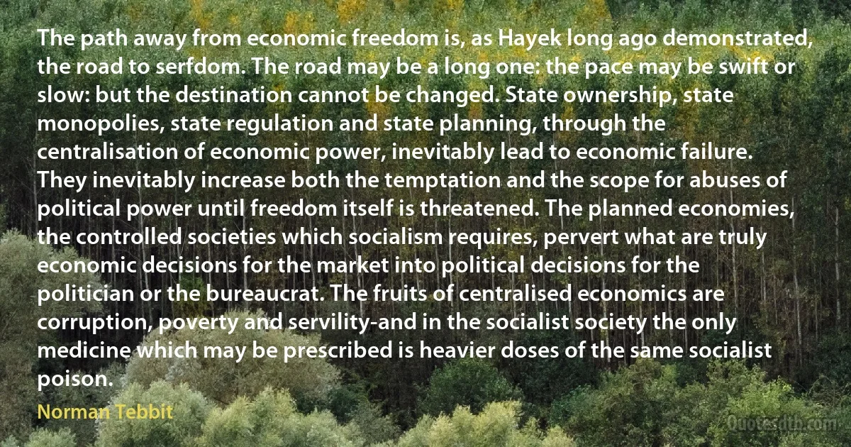 The path away from economic freedom is, as Hayek long ago demonstrated, the road to serfdom. The road may be a long one: the pace may be swift or slow: but the destination cannot be changed. State ownership, state monopolies, state regulation and state planning, through the centralisation of economic power, inevitably lead to economic failure. They inevitably increase both the temptation and the scope for abuses of political power until freedom itself is threatened. The planned economies, the controlled societies which socialism requires, pervert what are truly economic decisions for the market into political decisions for the politician or the bureaucrat. The fruits of centralised economics are corruption, poverty and servility-and in the socialist society the only medicine which may be prescribed is heavier doses of the same socialist poison. (Norman Tebbit)