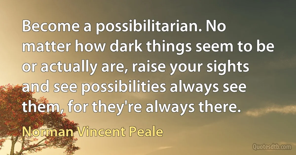 Become a possibilitarian. No matter how dark things seem to be or actually are, raise your sights and see possibilities always see them, for they're always there. (Norman Vincent Peale)