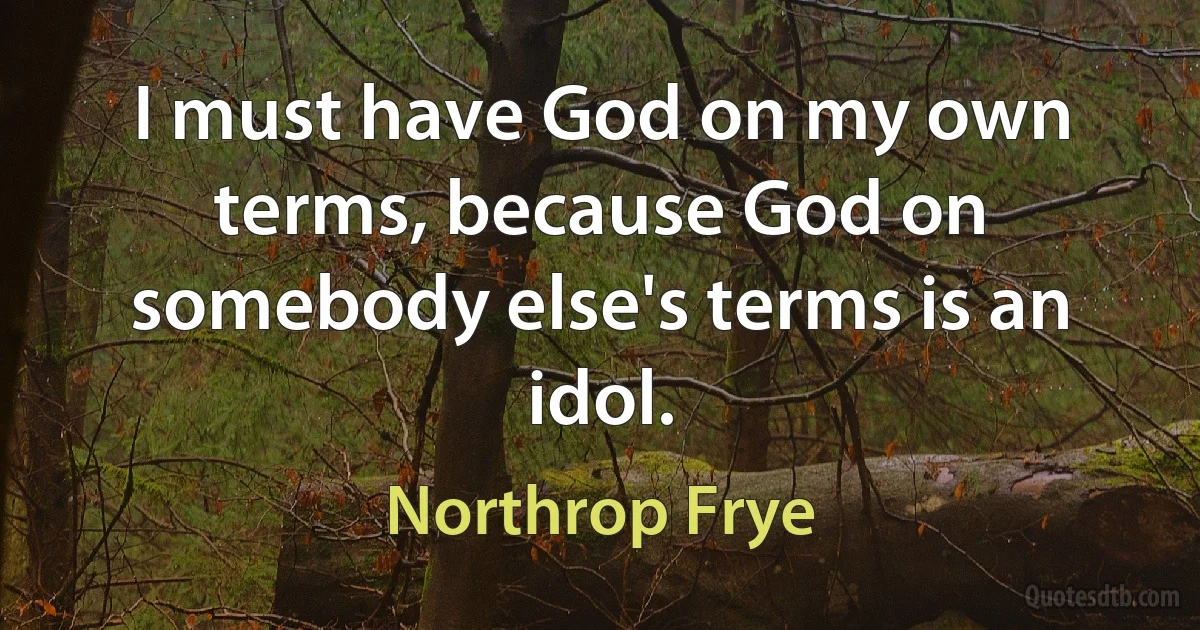 I must have God on my own terms, because God on somebody else's terms is an idol. (Northrop Frye)