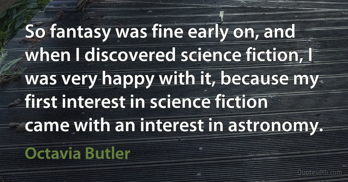 So fantasy was fine early on, and when I discovered science fiction, I was very happy with it, because my first interest in science fiction came with an interest in astronomy. (Octavia Butler)