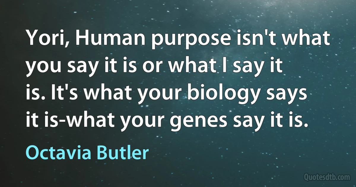 Yori, Human purpose isn't what you say it is or what I say it is. It's what your biology says it is-what your genes say it is. (Octavia Butler)