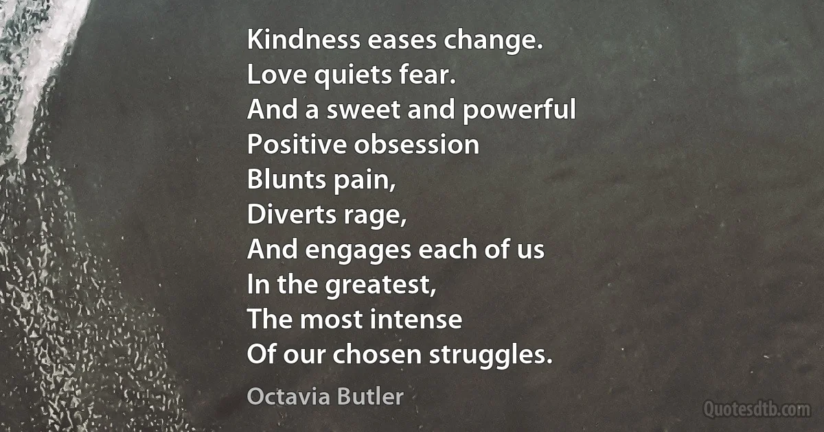 Kindness eases change.
Love quiets fear.
And a sweet and powerful
Positive obsession
Blunts pain,
Diverts rage,
And engages each of us
In the greatest,
The most intense
Of our chosen struggles. (Octavia Butler)