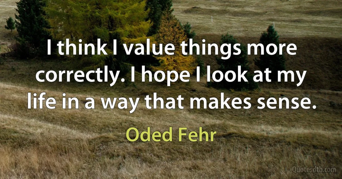 I think I value things more correctly. I hope I look at my life in a way that makes sense. (Oded Fehr)