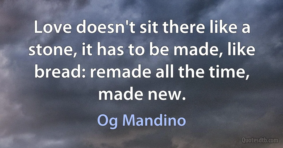 Love doesn't sit there like a stone, it has to be made, like bread: remade all the time, made new. (Og Mandino)