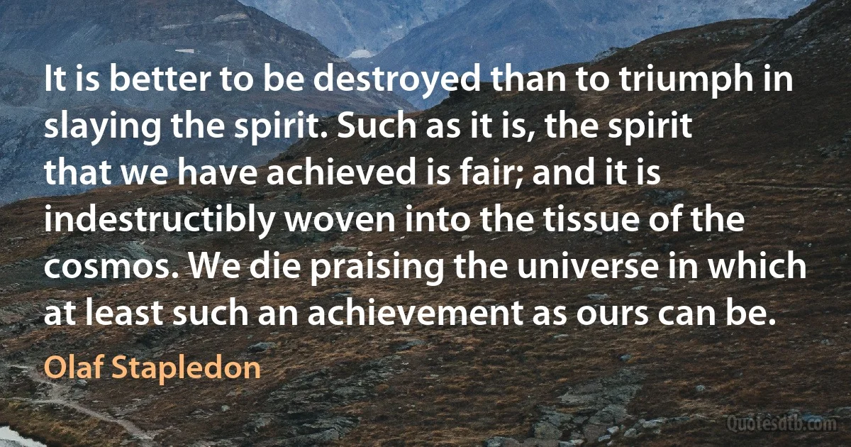 It is better to be destroyed than to triumph in slaying the spirit. Such as it is, the spirit that we have achieved is fair; and it is indestructibly woven into the tissue of the cosmos. We die praising the universe in which at least such an achievement as ours can be. (Olaf Stapledon)