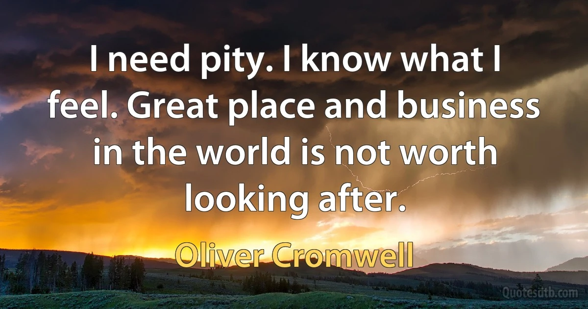 I need pity. I know what I feel. Great place and business in the world is not worth looking after. (Oliver Cromwell)