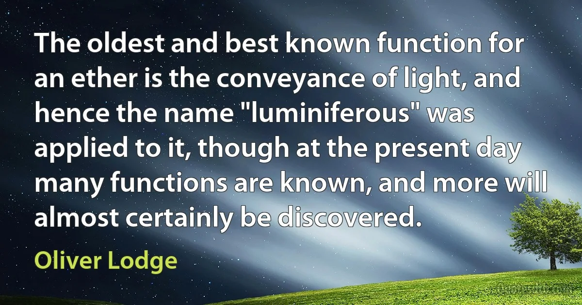 The oldest and best known function for an ether is the conveyance of light, and hence the name "luminiferous" was applied to it, though at the present day many functions are known, and more will almost certainly be discovered. (Oliver Lodge)